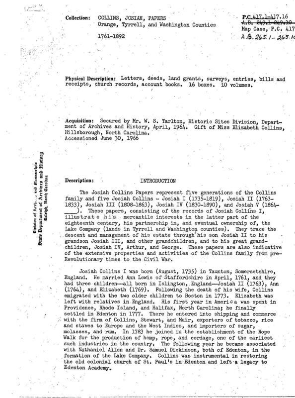 Papers of the Collins family of Chowan, Tyrrell, and Washington counties, especially Josiah Collins I (1735-1819), who emigrated from England in 1773 and purchased large amounts of land, Josiah II (1763-1833), Josiah III (1808-1863), and Josiah IV (1830-1890). Correspondence concerns land, estate settlements, schooling in Jamaica, N.Y. (1818-1819), relatives in England (1826, 1829), election of 1840, fisheries, medical treatments, and will of a freed slave (1859). Civil War letters (1863) are to Josiah III in Hillsborough concerning slaves and plantation management in Franklin and Washington counties; Federal rule in Washington and Tyrrell counties; work of Episcopal ministers such as Chaplain George Patterson, 3rd Regt. NCST, including his semiannual report to Bishop Atkinson; and soldiers in the 17th Regt. NCT along Roanoke River and at Kinston.